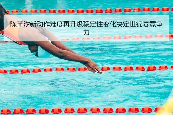 陈芋汐新动作难度再升级稳定性变化决定世锦赛竞争力